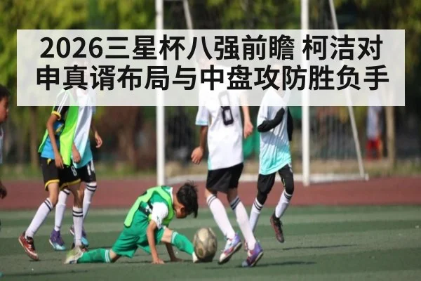 2026三星杯八强前瞻 柯洁对申真谞布局与中盘攻防胜负手